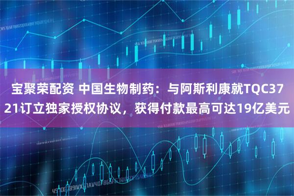 宝聚荣配资 中国生物制药：与阿斯利康就TQC3721订立独家授权协议，获得付款最高可达19亿美元