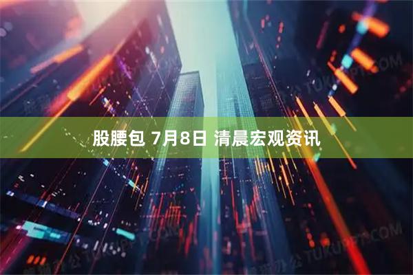 股腰包 7月8日 清晨宏观资讯