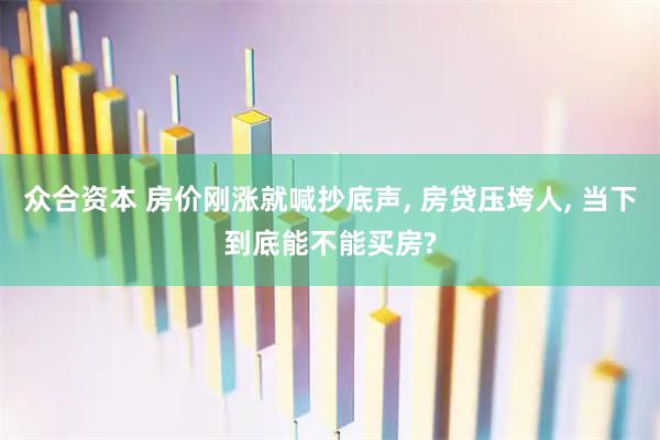 众合资本 房价刚涨就喊抄底声, 房贷压垮人, 当下到底能不能买房?