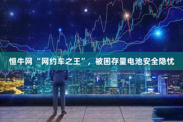 恒牛网 “网约车之王”，被困存量电池安全隐忧