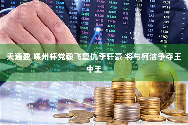 天通盈 嵊州杯党毅飞复仇李轩豪 将与柯洁争夺王中王