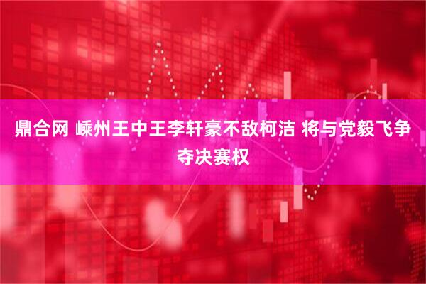 鼎合网 嵊州王中王李轩豪不敌柯洁 将与党毅飞争夺决赛权