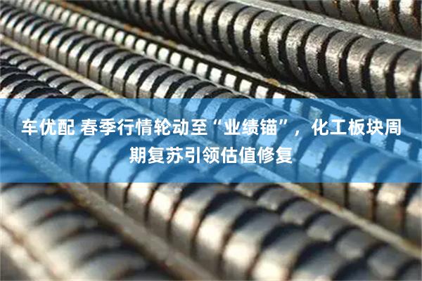 车优配 春季行情轮动至“业绩锚”，化工板块周期复苏引领估值修复