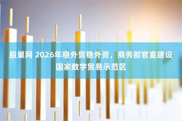 股巢网 2026年稳外贸稳外资，商务部官宣建设国家数字贸易示范区
