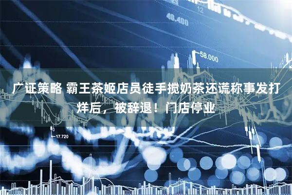广证策略 霸王茶姬店员徒手搅奶茶还谎称事发打烊后，被辞退！门店停业