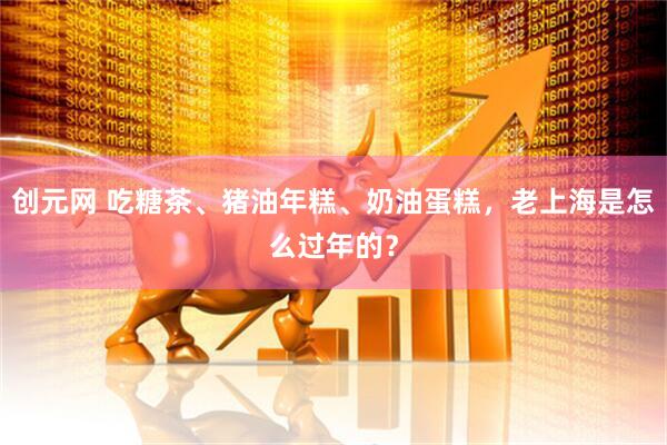 创元网 吃糖茶、猪油年糕、奶油蛋糕，老上海是怎么过年的？