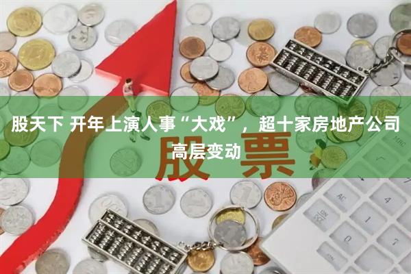 股天下 开年上演人事“大戏”，超十家房地产公司高层变动