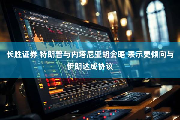 长胜证券 特朗普与内塔尼亚胡会晤 表示更倾向与伊朗达成协议