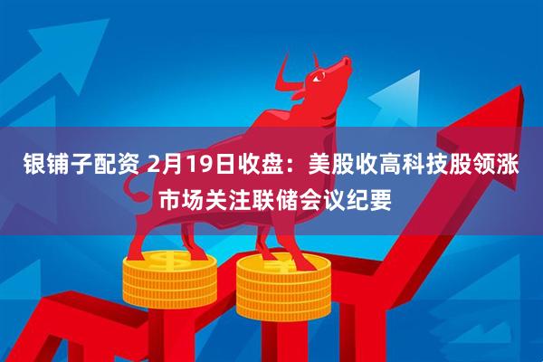 银铺子配资 2月19日收盘：美股收高科技股领涨 市场关注联储会议纪要