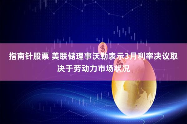 指南针股票 美联储理事沃勒表示3月利率决议取决于劳动力市场状况