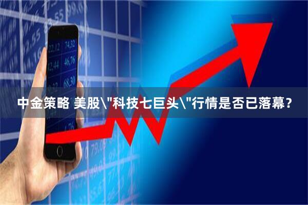 中金策略 美股＂科技七巨头＂行情是否已落幕？