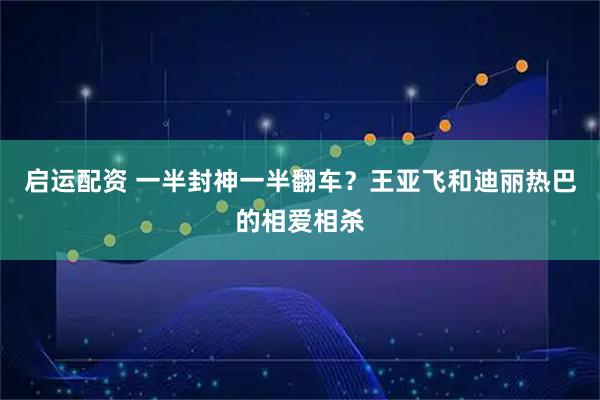 启运配资 一半封神一半翻车？王亚飞和迪丽热巴的相爱相杀