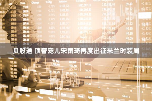 贝股通 顶奢宠儿宋雨琦再度出征米兰时装周