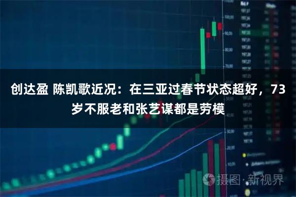 创达盈 陈凯歌近况：在三亚过春节状态超好，73岁不服老和张艺谋都是劳模