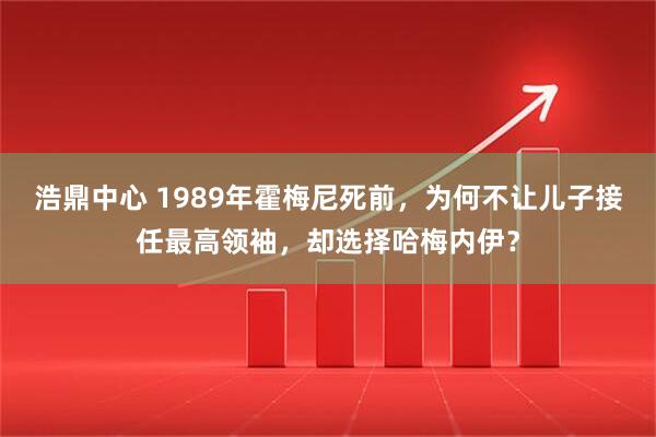 浩鼎中心 1989年霍梅尼死前，为何不让儿子接任最高领袖，却选择哈梅内伊？