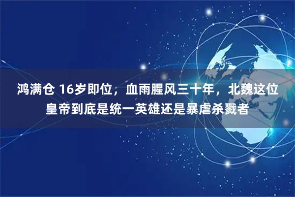 鸿满仓 16岁即位，血雨腥风三十年，北魏这位皇帝到底是统一英雄还是暴虐杀戮者