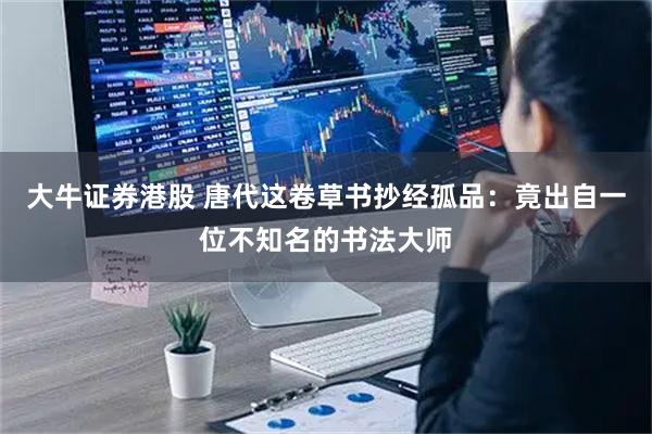 大牛证券港股 唐代这卷草书抄经孤品：竟出自一位不知名的书法大师