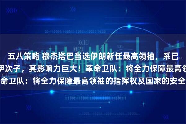 五八策略 穆杰塔巴当选伊朗新任最高领袖，系已故伊朗最高领袖哈梅内伊次子，其影响力巨大！革命卫队：将全力保障最高领袖的指挥权及国家的安全