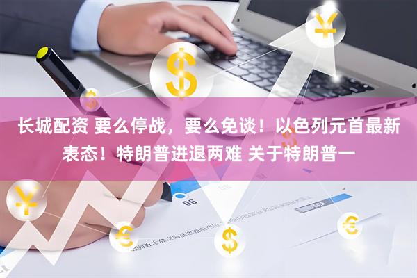 长城配资 要么停战，要么免谈！以色列元首最新表态！特朗普进退两难 关于特朗普一