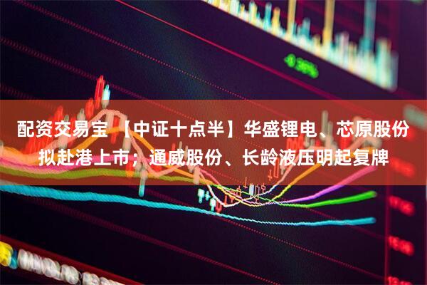 配资交易宝 【中证十点半】华盛锂电、芯原股份拟赴港上市；通威股份、长龄液压明起复牌