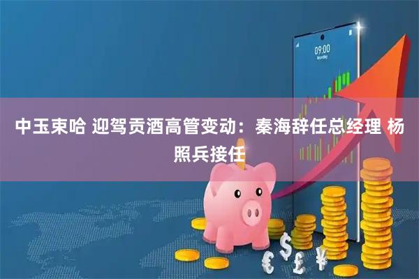 中玉束哈 迎驾贡酒高管变动：秦海辞任总经理 杨照兵接任