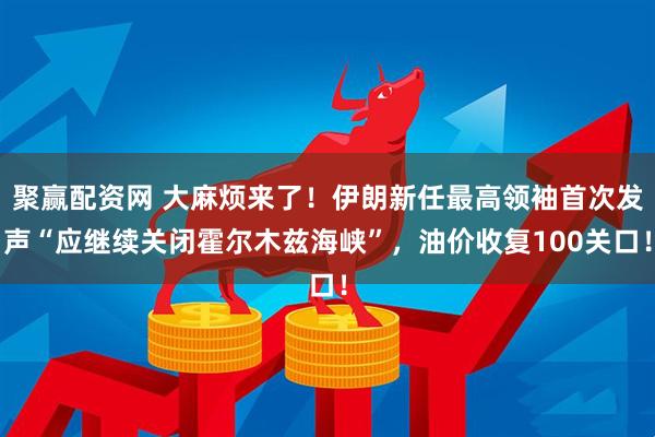聚赢配资网 大麻烦来了！伊朗新任最高领袖首次发声“应继续关闭霍尔木兹海峡”，油价收复100关口！