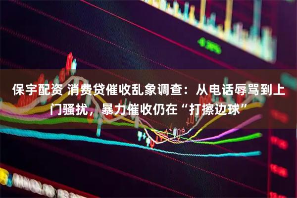 保宇配资 消费贷催收乱象调查:从电话辱骂到上门骚扰,暴力催收仍在“打擦边球”