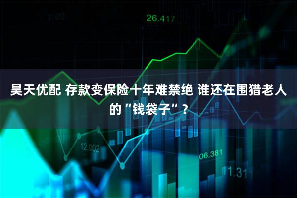 昊天优配 存款变保险十年难禁绝 谁还在围猎老人的“钱袋子”？
