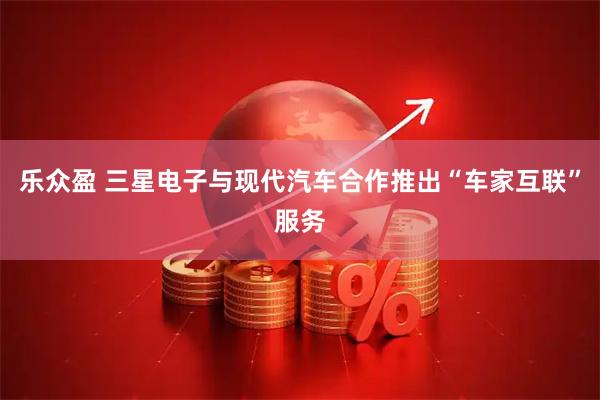 乐众盈 三星电子与现代汽车合作推出“车家互联”服务