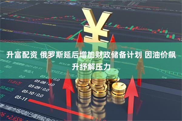 升富配资 俄罗斯延后增加财政储备计划 因油价飙升纾解压力