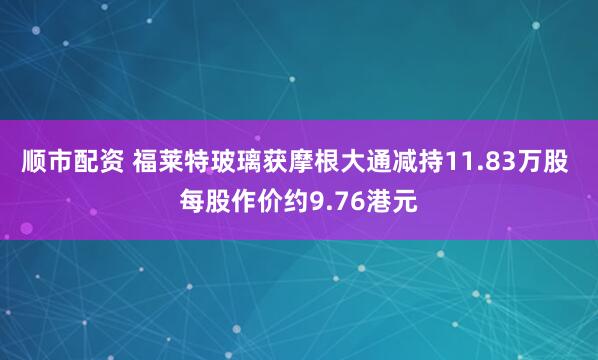 顺市配资 福莱特玻璃获摩根大通减持11.83万股 每股作价约9.76港元