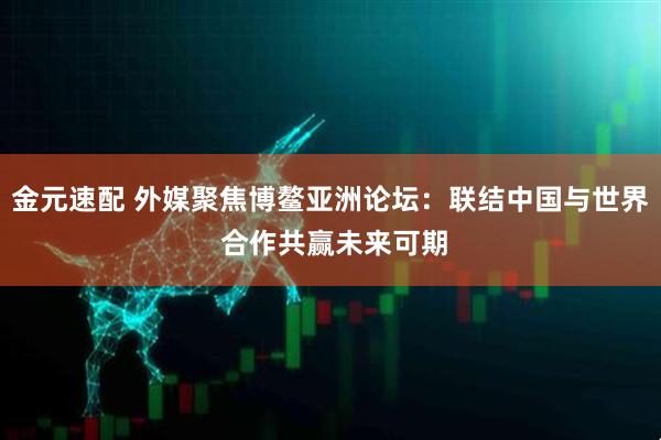金元速配 外媒聚焦博鳌亚洲论坛:联结中国与世界 合作共赢未来可期