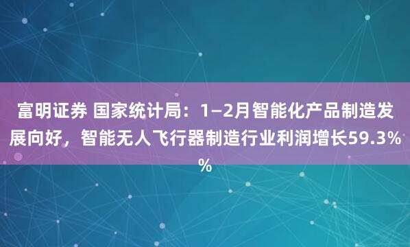 富明证券 国家统计局：1—2月智能化产品制造发展向好，智能无人飞行器制造行业利润增长59.3%