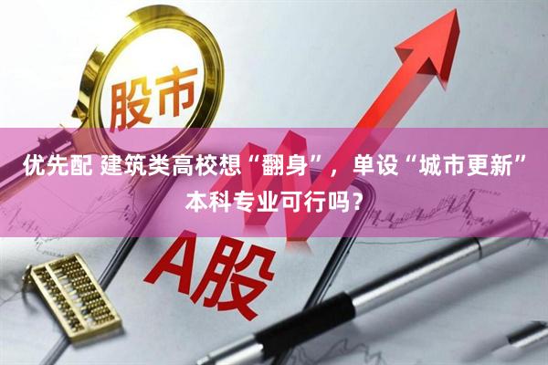 优先配 建筑类高校想“翻身”，单设“城市更新”本科专业可行吗？