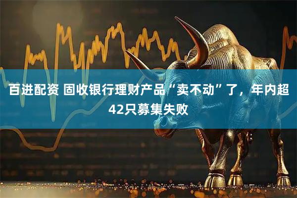 百进配资 固收银行理财产品“卖不动”了，年内超42只募集失败