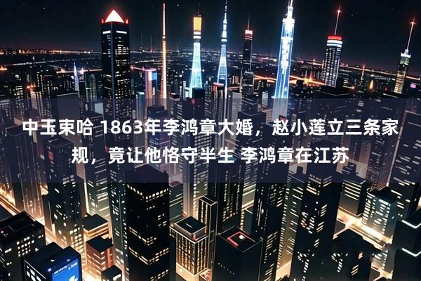 中玉束哈 1863年李鸿章大婚，赵小莲立三条家规，竟让他恪守半生 李鸿章在江苏