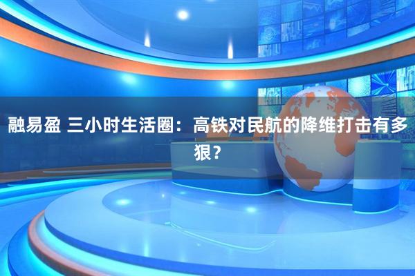 融易盈 三小时生活圈：高铁对民航的降维打击有多狠？