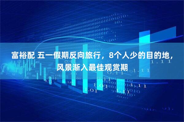 富裕配 五一假期反向旅行，8个人少的目的地，风景渐入最佳观赏期
