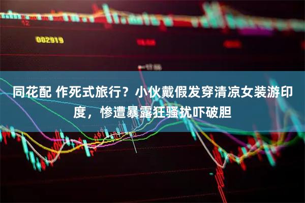 同花配 作死式旅行？小伙戴假发穿清凉女装游印度，惨遭暴露狂骚扰吓破胆