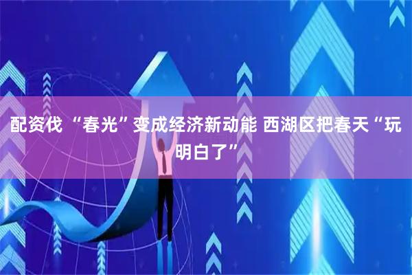 配资伐 “春光”变成经济新动能 西湖区把春天“玩明白了”