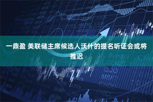 一鼎盈 美联储主席候选人沃什的提名听证会或将推迟