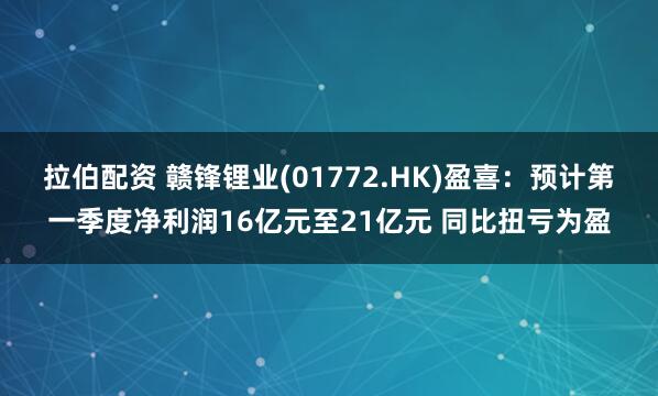 拉伯配资 赣锋锂业(01772.HK)盈喜：预计第一季度净利润16亿元至21亿元 同比扭亏为盈
