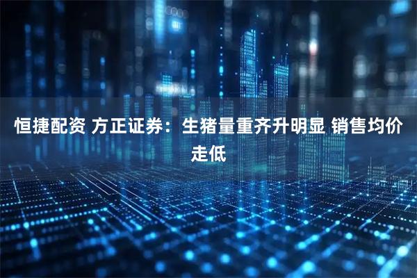 恒捷配资 方正证券：生猪量重齐升明显 销售均价走低