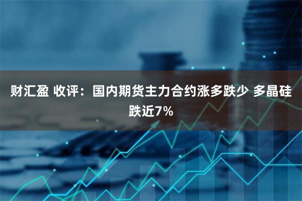 财汇盈 收评：国内期货主力合约涨多跌少 多晶硅跌近7%