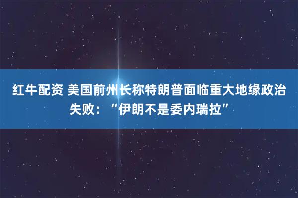 红牛配资 美国前州长称特朗普面临重大地缘政治失败：“伊朗不是委内瑞拉”