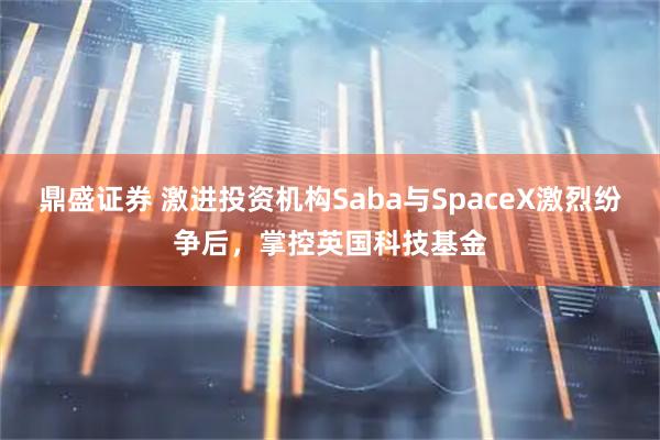 鼎盛证券 激进投资机构Saba与SpaceX激烈纷争后，掌控英国科技基金