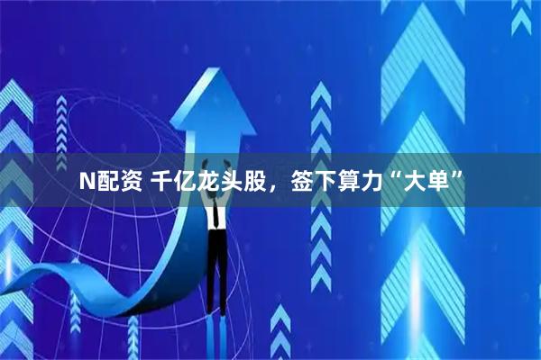 N配资 千亿龙头股，签下算力“大单”