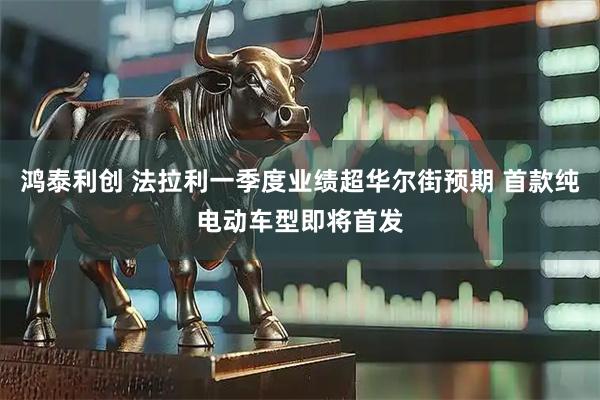 鸿泰利创 法拉利一季度业绩超华尔街预期 首款纯电动车型即将首发