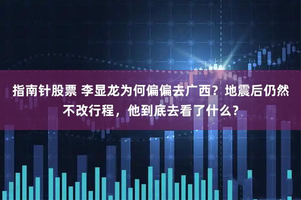 指南针股票 李显龙为何偏偏去广西？地震后仍然不改行程，他到底去看了什么？