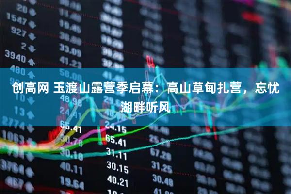 创高网 玉渡山露营季启幕：高山草甸扎营，忘忧湖畔听风
